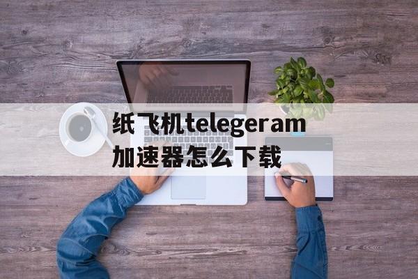 纸飞机telegeram加速器怎么下载、纸飞机telegeram加速器下载安装免费版