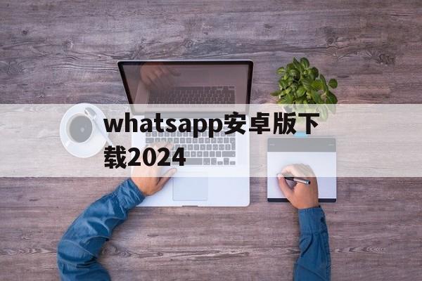 whatsapp安卓版下载2024、whatsapp安卓版下载2022最新