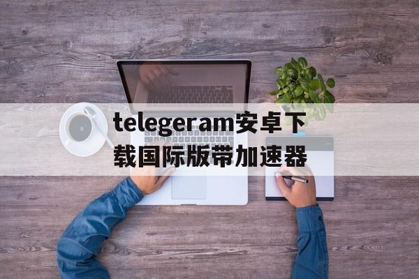 关于telegeram安卓下载国际版带加速器的信息