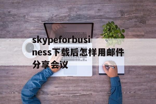 skypeforbusiness下载后怎样用邮件分享会议的简单介绍