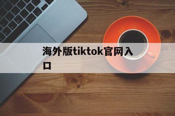 海外版tiktok官网入口、海外版tiktok官网入口安卓