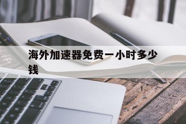 海外加速器免费一小时多少钱、海外加速器免费一小时多少钱人民币