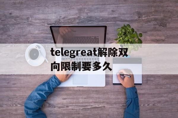 telegreat解除双向限制要多久、telegram登录次数多登不上怎么搞