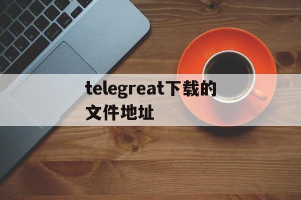 telegreat下载的文件地址、telegram里的文件用什么打开