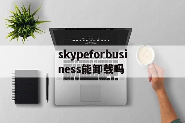 skypeforbusiness能卸载吗、skype for business卸载后有什么影响