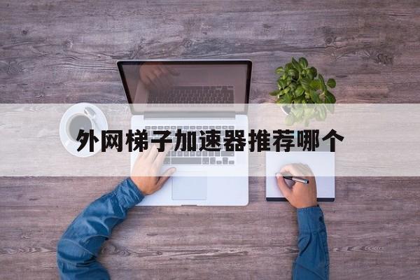 外网梯子加速器推荐哪个、外网梯子加速器推荐哪个好