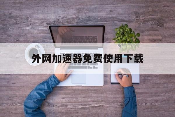 外网加速器免费使用下载、外网加速器免费使用下载安装