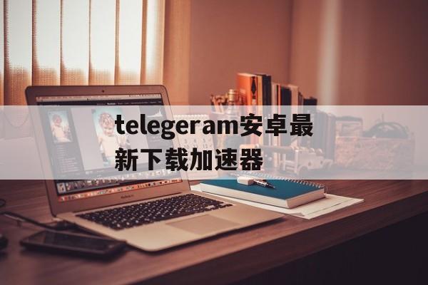 telegeram安卓最新下载加速器的简单介绍