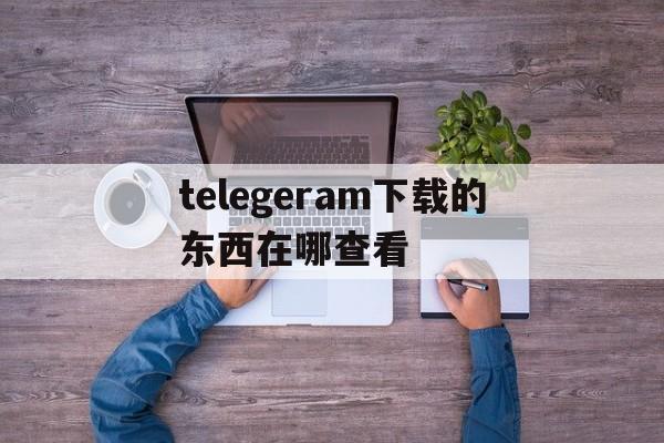 telegeram下载的东西在哪查看、telegeram客户端在哪查看验证码