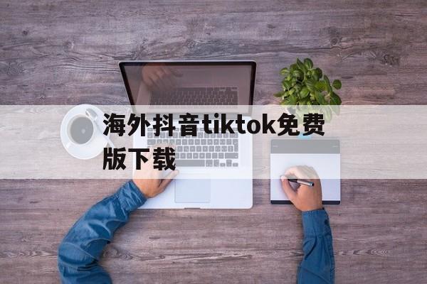 海外抖音tiktok免费版下载、海外抖音tiktok免费版下载苹果版