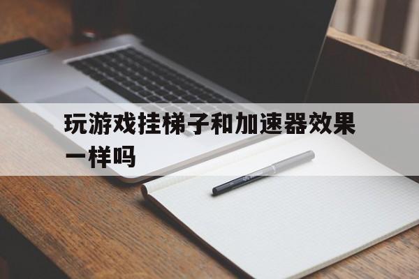 玩游戏挂梯子和加速器效果一样吗、玩游戏挂梯子和加速器效果一样吗安全吗