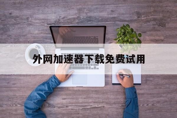 外网加速器下载免费试用、外网加速器永久免费版下载