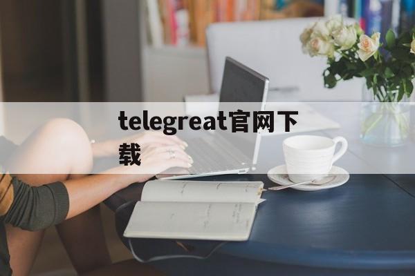 telegreat官网下载、telegreat免费中文官方版下载电脑免费版