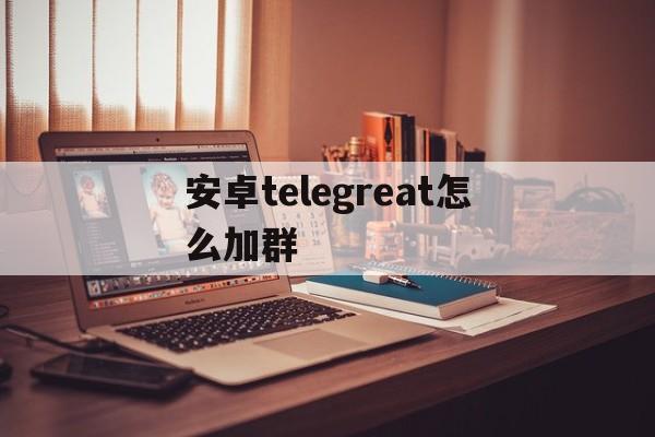 安卓telegreat怎么加群、安卓手机怎么用telegreat