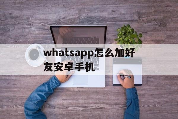 whatsapp怎么加好友安卓手机的简单介绍