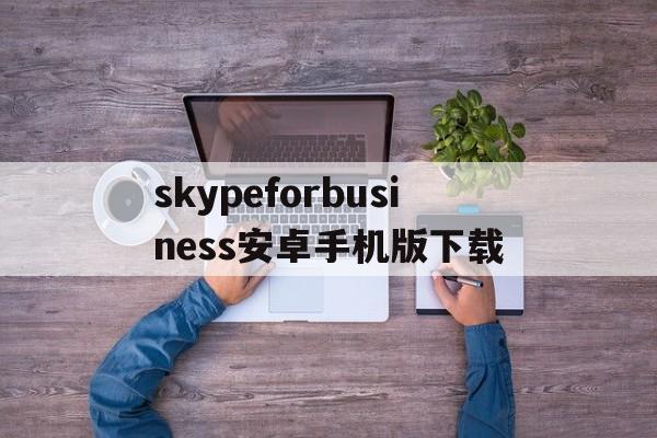 关于skypeforbusiness安卓手机版下载的信息