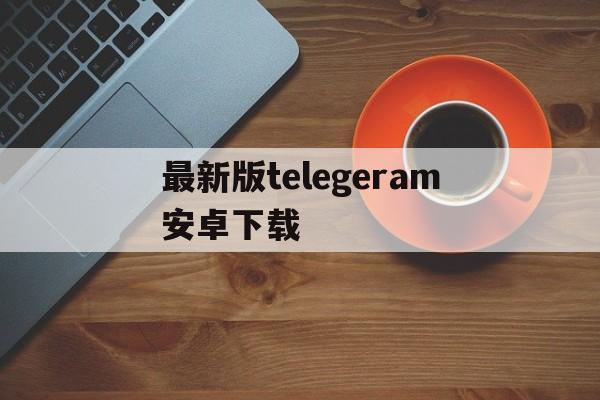 最新版telegeram安卓下载、telegreat手机版下载安卓官网