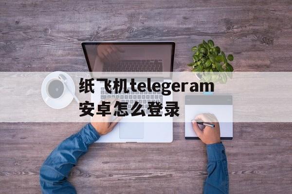 纸飞机telegeram安卓怎么登录的简单介绍