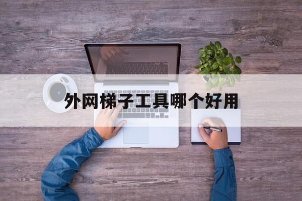 外网梯子工具哪个好用、外网梯子工具哪个好用一点