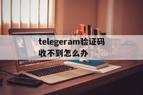 telegeram验证码收不到怎么办、telegeram接不到验证码怎么解决