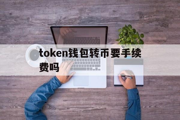 token钱包转币要手续费吗、在tokenpocket钱包转币