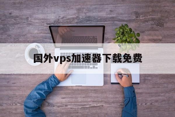 国外vps加速器下载免费、国外vps加速器下载免费吗