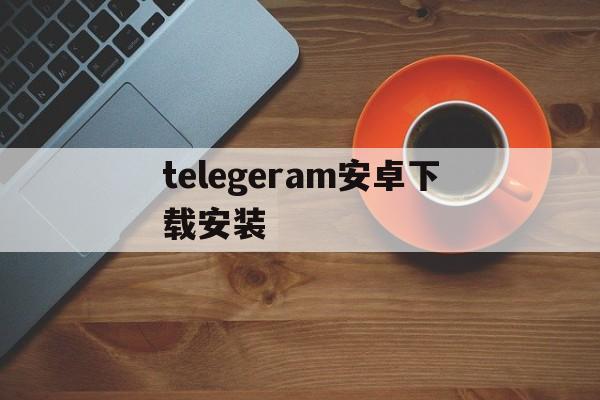 telegeram安卓下载安装、telegeram安卓下载安装教程