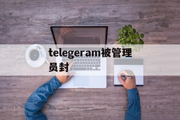 telegeram被管理员封、telegram您已被管理员禁言