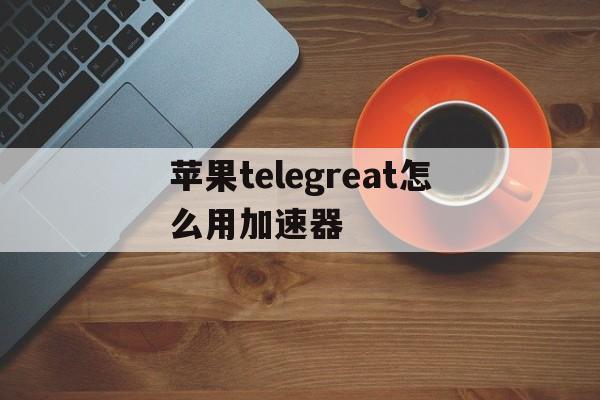 苹果telegreat怎么用加速器、苹果手机telegreat中文怎么设置