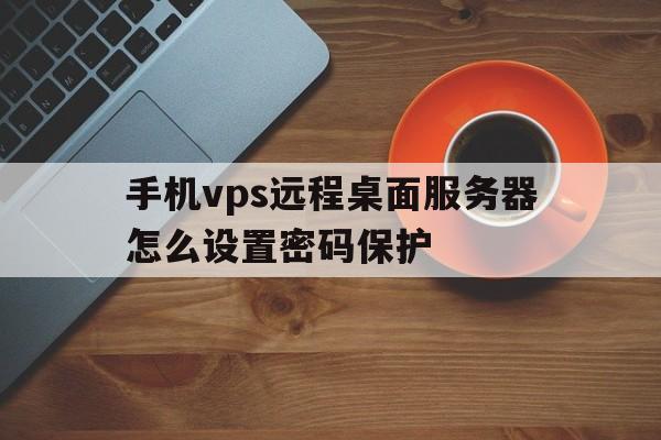 手机vps远程桌面服务器怎么设置密码保护、手机vps远程桌面服务器怎么设置密码保护功能