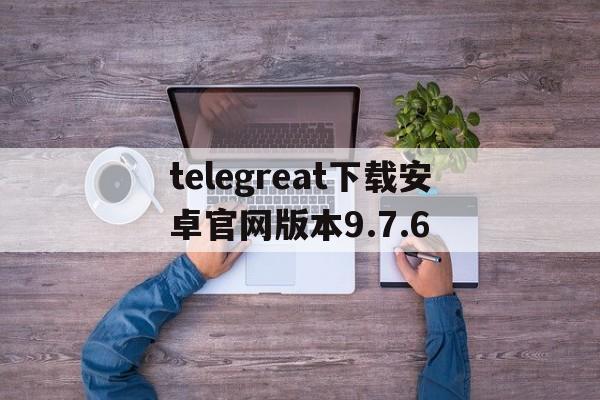 telegreat下载安卓官网版本9.7.6的简单介绍