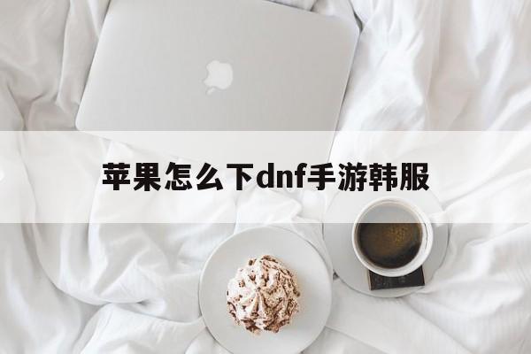 苹果怎么下dnf手游韩服、iphone怎么下载dnf手游