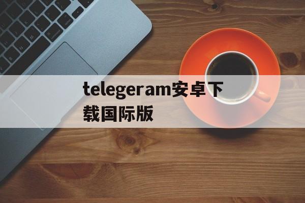 telegeram安卓下载国际版、telegreat下载安卓官网版本