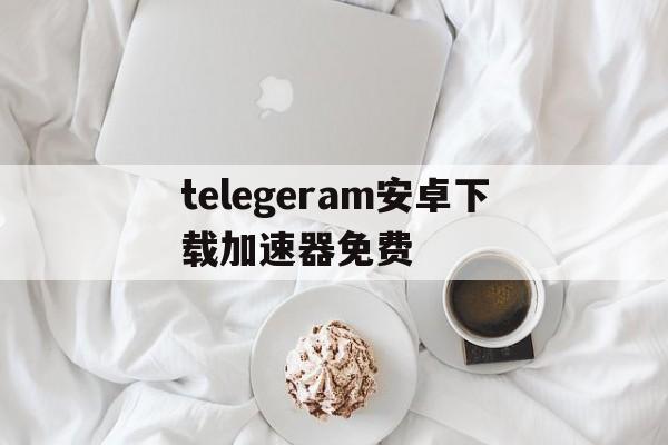 包含telegeram安卓下载加速器免费的词条