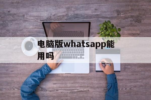 电脑版whatsapp能用吗、whatsapp电脑版怎么安装