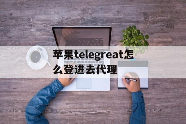 苹果telegreat怎么登进去代理、怎么用iphone登陆telegram