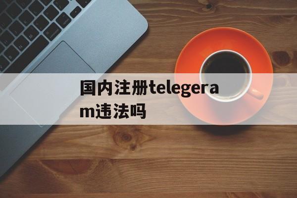 国内注册telegeram违法吗的简单介绍