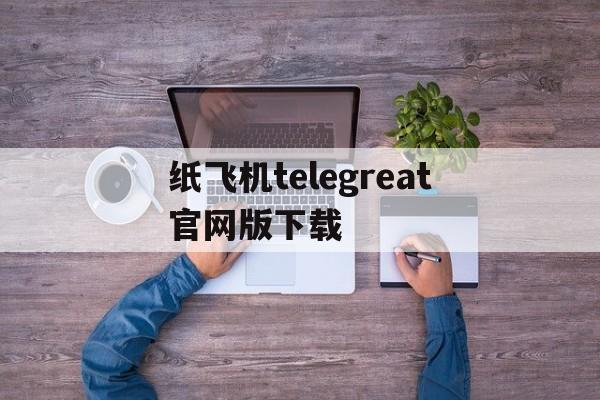 关于纸飞机telegreat官网版下载的信息