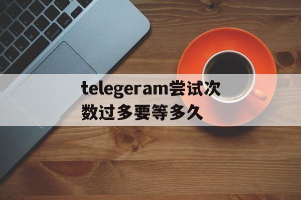 telegeram尝试次数过多要等多久、telegram please check your