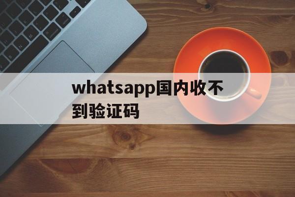 whatsapp国内收不到验证码、whatsapp国内收不到验证码怎么办