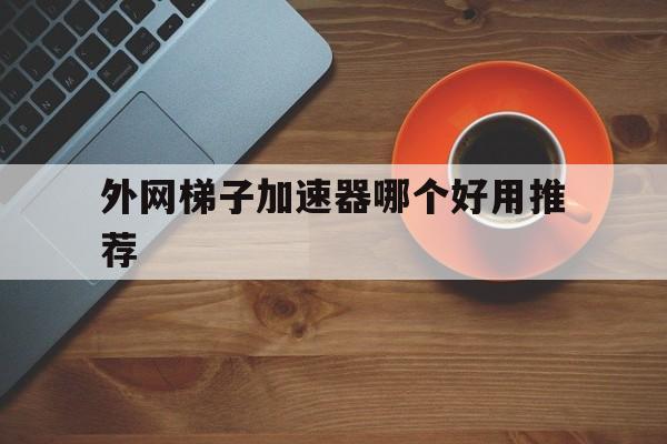 外网梯子加速器哪个好用推荐、外网梯子加速器哪个好用推荐一下