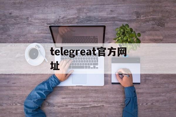 telegreat官方网址、telegram official website