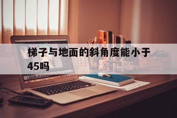 梯子与地面的斜角度能小于45吗、梯子与地面的斜角度能小于45吗对吗