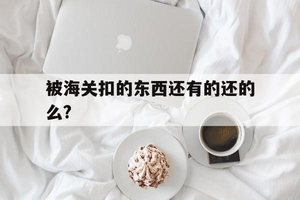 被海关扣的东西还有的还的么?、被海关扣的东西怎么处理会返回吗