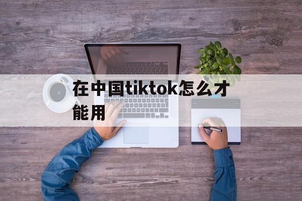 在中国tiktok怎么才能用、在中国tiktok怎么才能用安卓