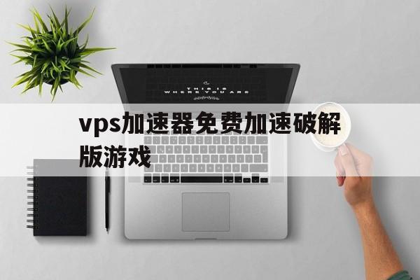 vps加速器免费加速破解版游戏、vps加速器免费加速破解版游戏大全