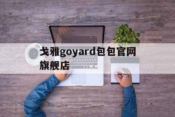 戈雅goyard包包官网旗舰店、戈雅包包什么档次?竟然比lv还要年长的goyard!为什么贵