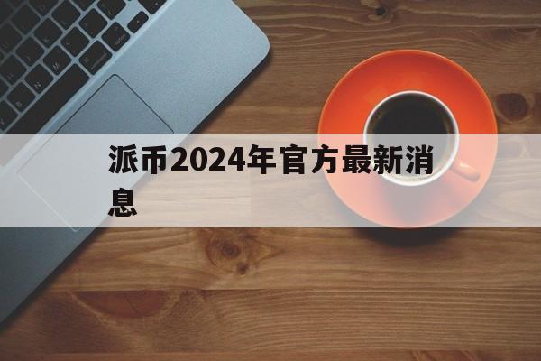 派币2024年官方最新消息、派币2024年官方最新消息是要进入生态