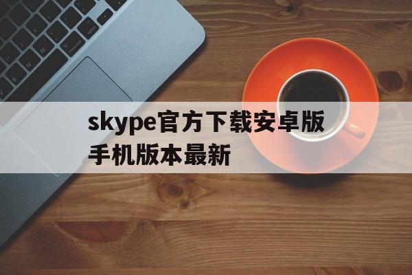 skype官方下载安卓版手机版本最新、skype下载安卓版本8150339