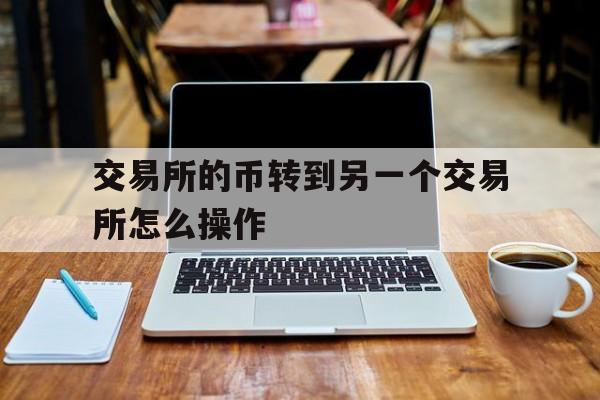 交易所的币转到另一个交易所怎么操作、从一个交易所转币到另一个交易所要多久